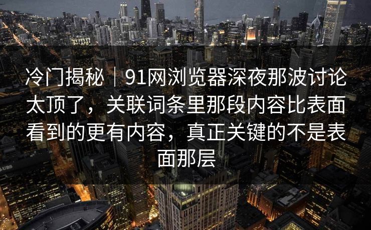 冷门揭秘｜91网浏览器深夜那波讨论太顶了，关联词条里那段内容比表面看到的更有内容，真正关键的不是表面那层